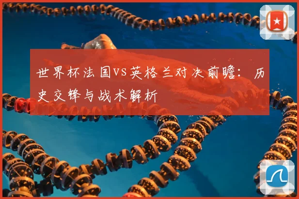 世界杯法国vs英格兰对决前瞻：历史交锋与战术解析
