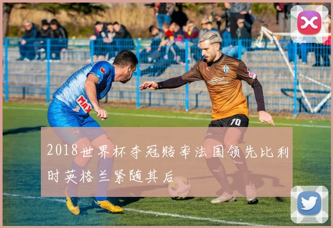 2018世界杯夺冠赔率法国领先比利时英格兰紧随其后