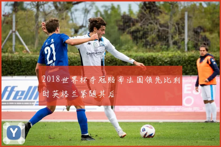 2018世界杯夺冠赔率法国领先比利时英格兰紧随其后