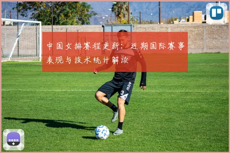 中国女排赛程更新：近期国际赛事表现与技术统计解读