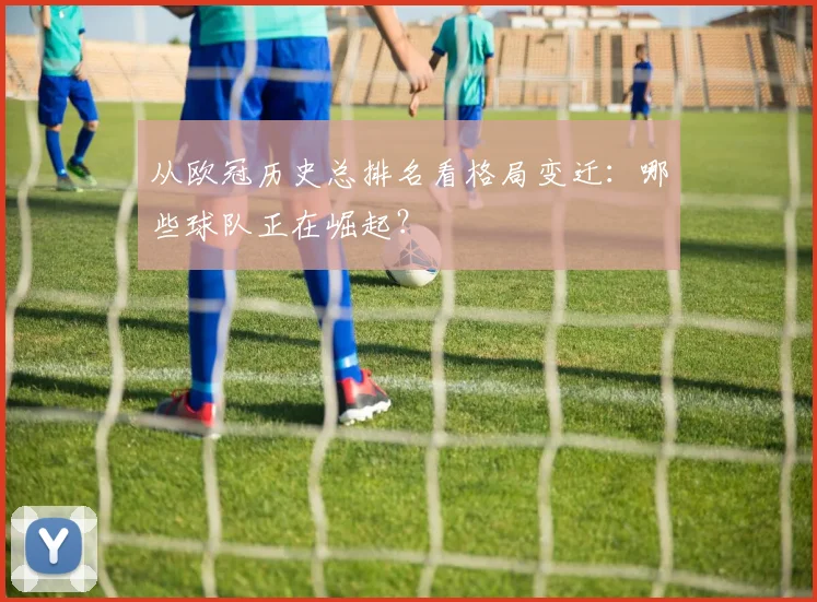 从欧冠历史总排名看格局变迁：哪些球队正在崛起？