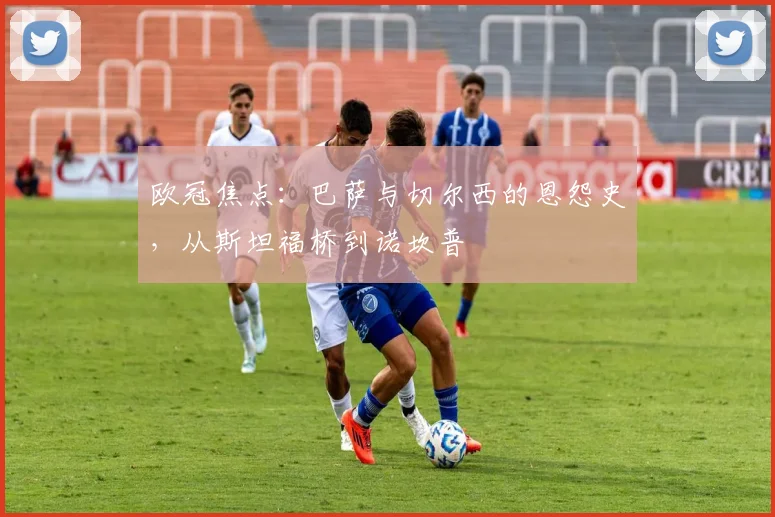 欧冠焦点：巴萨与切尔西的恩怨史，从斯坦福桥到诺坎普