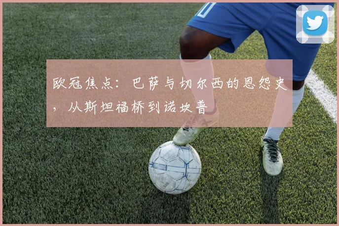 欧冠焦点：巴萨与切尔西的恩怨史，从斯坦福桥到诺坎普