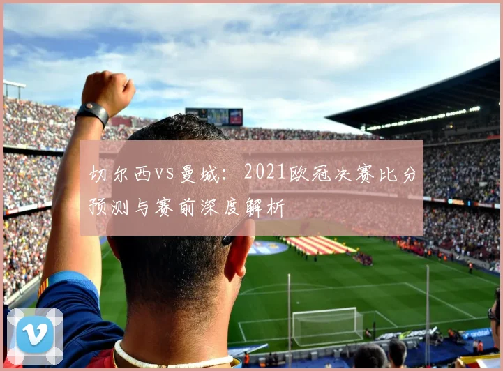 切尔西vs曼城：2021欧冠决赛比分预测与赛前深度解析