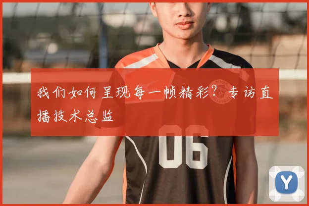 我们如何呈现每一帧精彩？专访直播技术总监