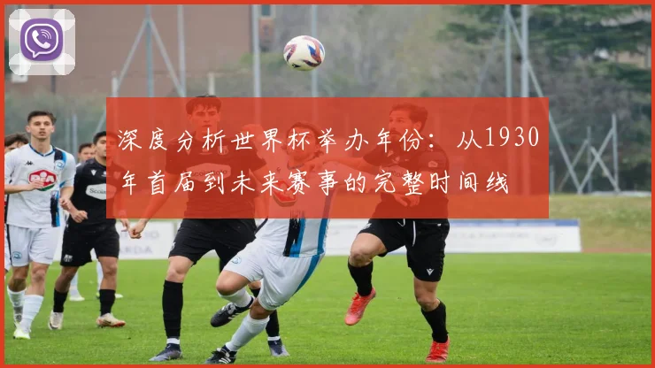 深度分析世界杯举办年份：从1930年首届到未来赛事的完整时间线