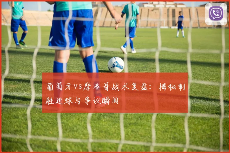 葡萄牙vs摩洛哥战术复盘：揭秘制胜进球与争议瞬间