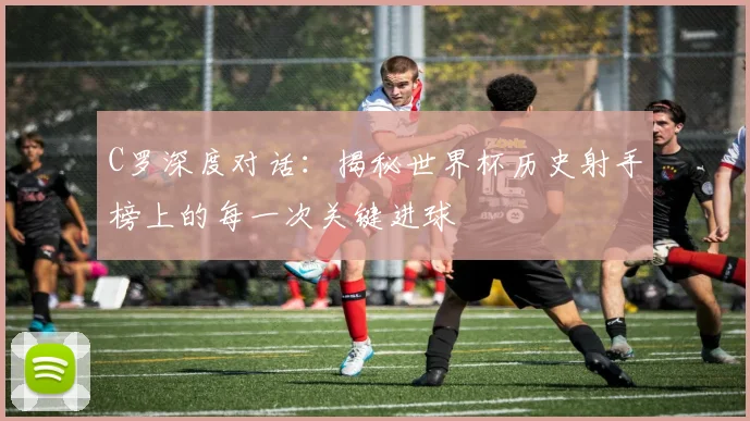 C罗深度对话：揭秘世界杯历史射手榜上的每一次关键进球