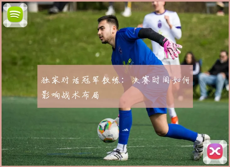 独家对话冠军教练：决赛时间如何影响战术布局