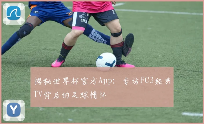 揭秘世界杯官方App：专访FC3经典TV背后的足球情怀