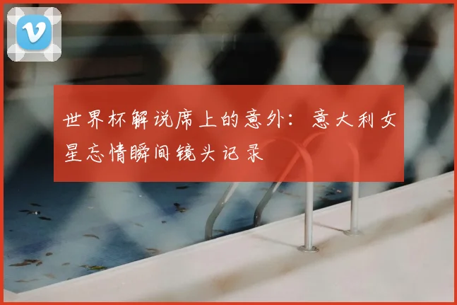 世界杯解说席上的意外:意大利女星忘情瞬间镜头记录