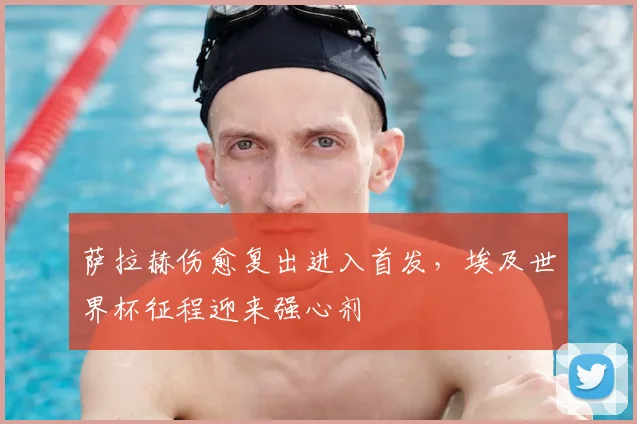 萨拉赫伤愈复出进入首发，埃及世界杯征程迎来强心剂