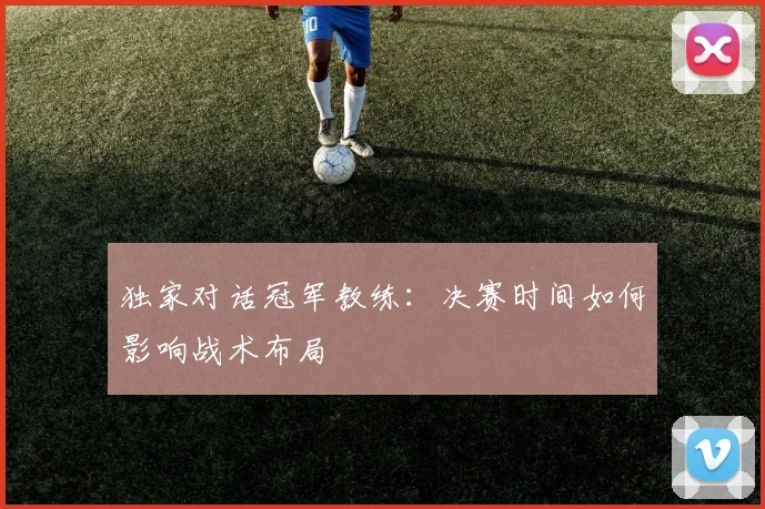 独家对话冠军教练：决赛时间如何影响战术布局