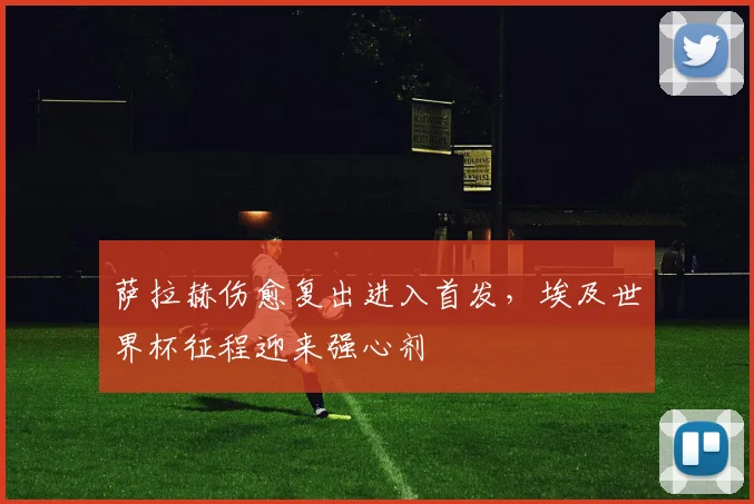 萨拉赫伤愈复出进入首发，埃及世界杯征程迎来强心剂